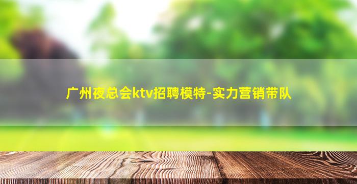 广州夜总会ktv招聘模特-实力营销带队