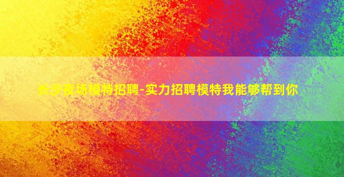 长沙夜场模特招聘-实力招聘模特我能够帮到你